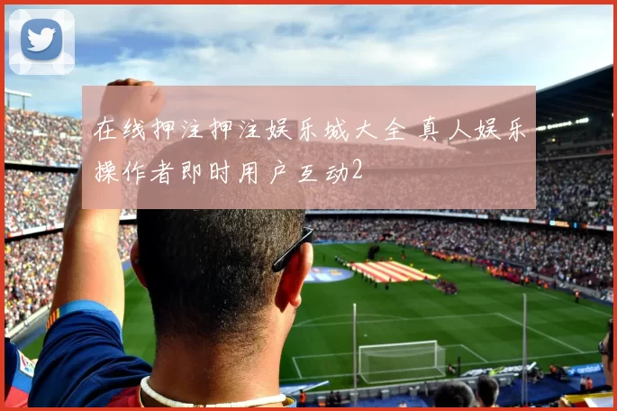 在线押注押注娱乐城大全 真人娱乐操作者即时用户互动2